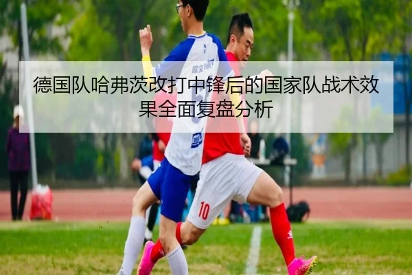 德国队哈弗茨改打中锋后的国家队战术效果全面复盘分析