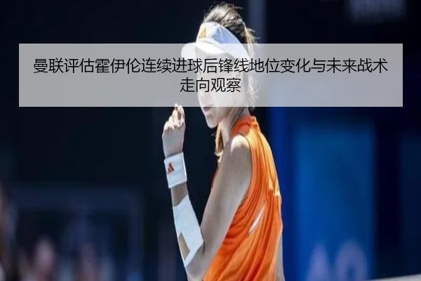 曼联评估霍伊伦连续进球后锋线地位变化与未来战术走向观察